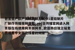 包含日产欧产美韩区别316_91蘑菇制片厂制作传媒视频完整_md豆传媒官网进入网页版在线使用网页版网页_欧亚韩日独立站免费观看中文版在线看的词条