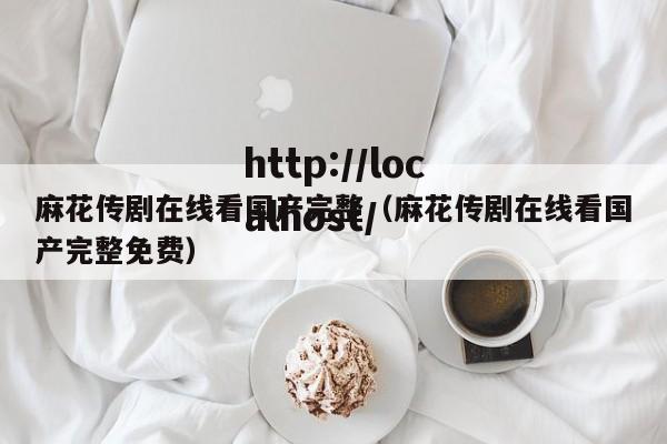 麻花传剧在线看国产完整(麻花传剧在线看国产完整免费)